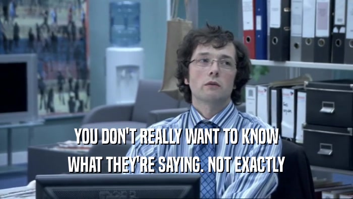YOU DON'T REALLY WANT TO KNOW WHAT THEY'RE SAYING. NOT EXACTLY 