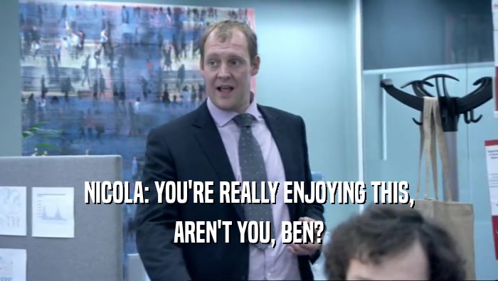 NICOLA: YOU'RE REALLY ENJOYING THIS, AREN'T YOU, BEN? 