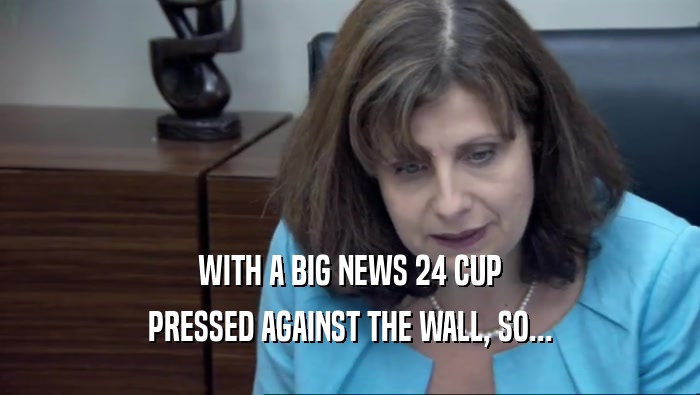 WITH A BIG NEWS 24 CUP PRESSED AGAINST THE WALL, SO... 