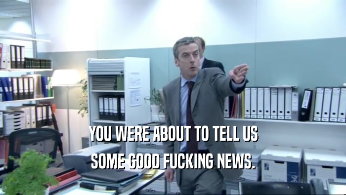 YOU WERE ABOUT TO TELL US SOME GOOD FUCKING NEWS. 