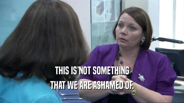 THIS IS NOT SOMETHING THAT WE ARE ASHAMED OF. 