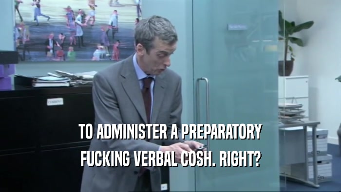 TO ADMINISTER A PREPARATORY FUCKING VERBAL COSH. RIGHT? 