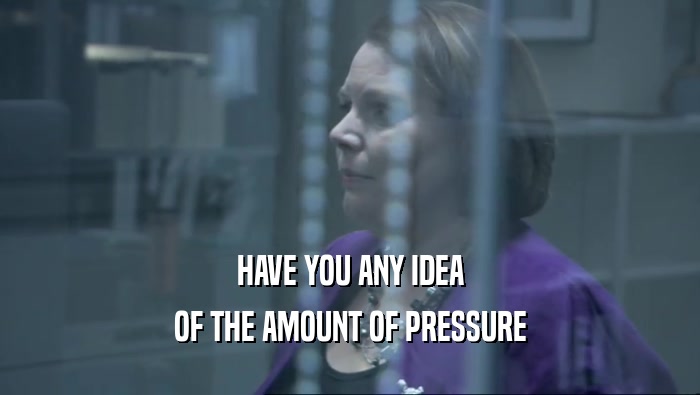 HAVE YOU ANY IDEA OF THE AMOUNT OF PRESSURE 