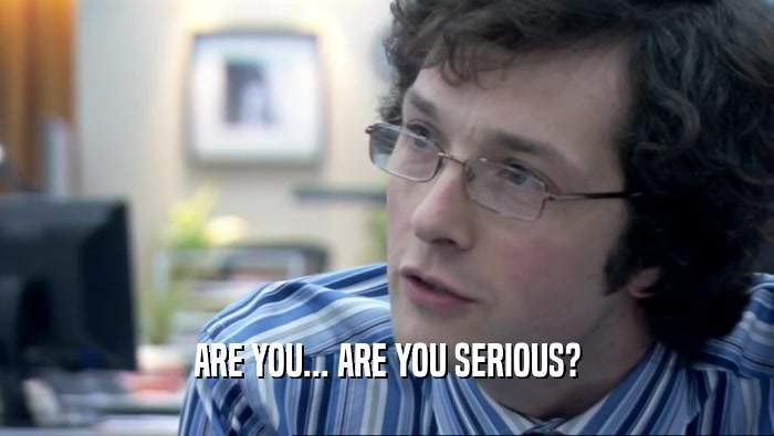 ARE YOU... ARE YOU SERIOUS?  