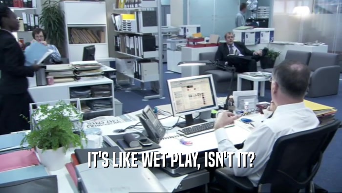 IT'S LIKE WET PLAY, ISN'T IT?  
