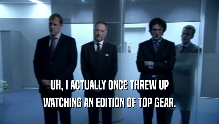 UH, I ACTUALLY ONCE THREW UP WATCHING AN EDITION OF TOP GEAR. 
