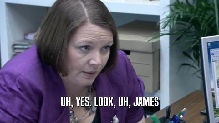 UH, YES. LOOK, UH, JAMES  