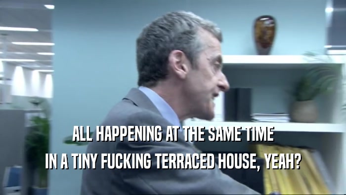 ALL HAPPENING AT THE SAME TIME IN A TINY FUCKING TERRACED HOUSE, YEAH? 