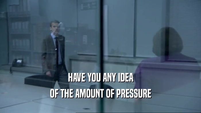 HAVE YOU ANY IDEA OF THE AMOUNT OF PRESSURE 
