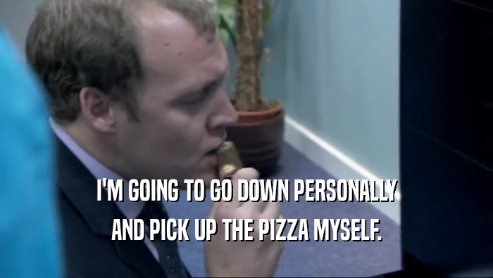 I'M GOING TO GO DOWN PERSONALLY AND PICK UP THE PIZZA MYSELF. 