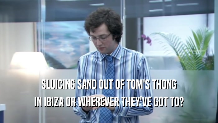 SLUICING SAND OUT OF TOM'S THONG IN IBIZA OR WHEREVER THEY'VE GOT TO? 