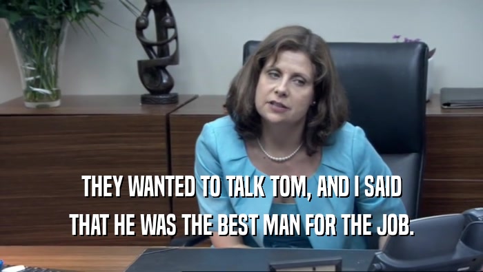 THEY WANTED TO TALK TOM, AND I SAID THAT HE WAS THE BEST MAN FOR THE JOB. 