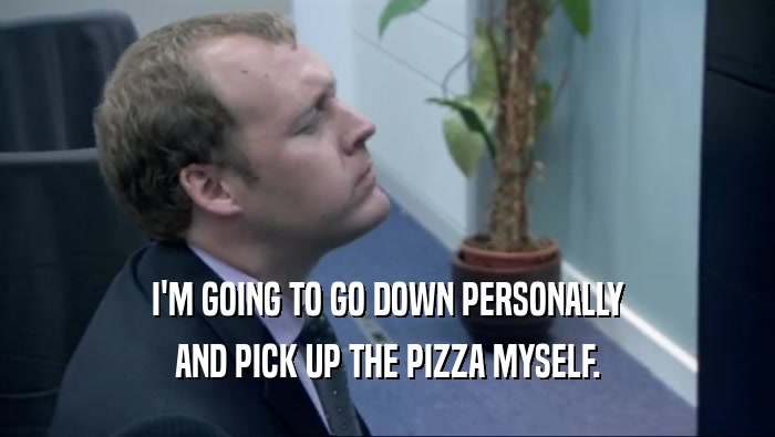 I'M GOING TO GO DOWN PERSONALLY AND PICK UP THE PIZZA MYSELF. 