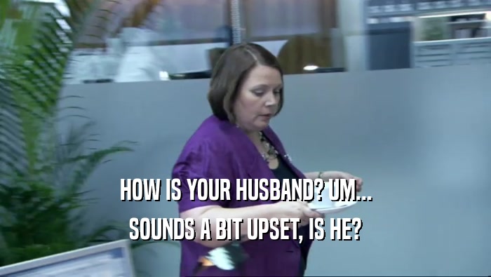 HOW IS YOUR HUSBAND? UM... SOUNDS A BIT UPSET, IS HE? 