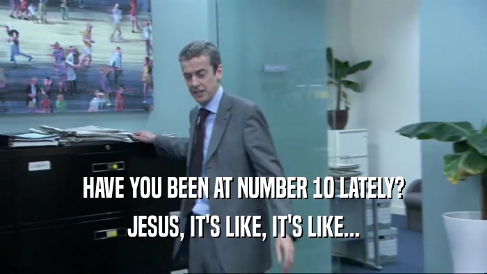 HAVE YOU BEEN AT NUMBER 10 LATELY? JESUS, IT'S LIKE, IT'S LIKE... 