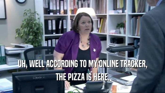 UH, WELL ACCORDING TO MY ONLINE TRACKER, THE PIZZA IS HERE. 
