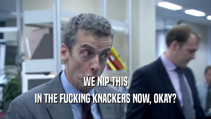 WE NIP THIS IN THE FUCKING KNACKERS NOW, OKAY? 