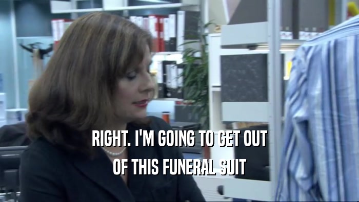 RIGHT. I'M GOING TO GET OUT OF THIS FUNERAL SUIT 