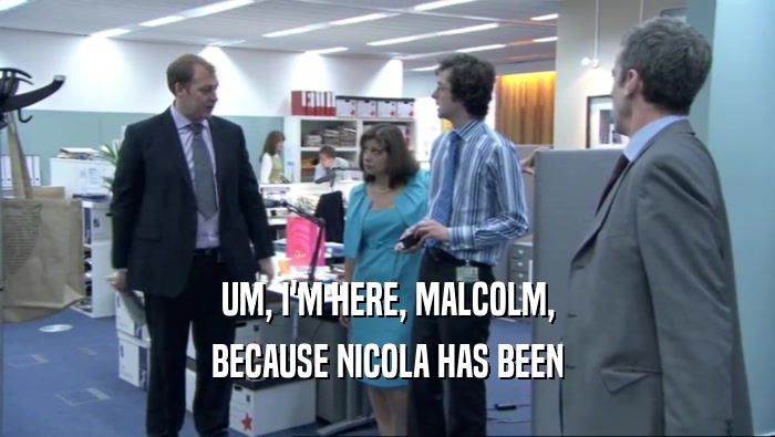 UM, I'M HERE, MALCOLM, BECAUSE NICOLA HAS BEEN 