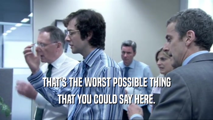 THAT'S THE WORST POSSIBLE THING THAT YOU COULD SAY HERE. 
