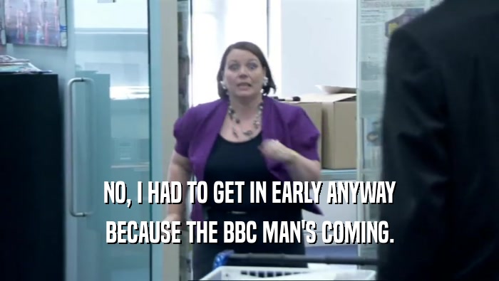 NO, I HAD TO GET IN EARLY ANYWAY BECAUSE THE BBC MAN'S COMING. 