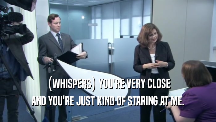 (WHISPERS) YOU'RE VERY CLOSE AND YOU'RE JUST KIND OF STARING AT ME. 