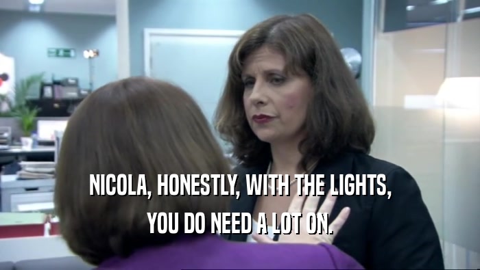 NICOLA, HONESTLY, WITH THE LIGHTS, YOU DO NEED A LOT ON. 