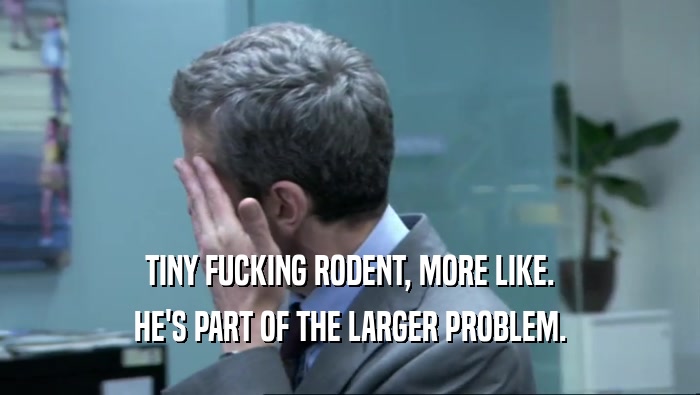 TINY FUCKING RODENT, MORE LIKE. HE'S PART OF THE LARGER PROBLEM. 
