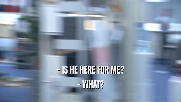 - IS HE HERE FOR ME? - WHAT? 