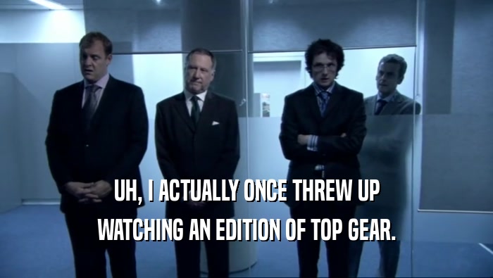 UH, I ACTUALLY ONCE THREW UP WATCHING AN EDITION OF TOP GEAR. 