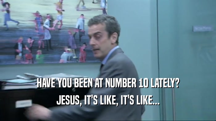HAVE YOU BEEN AT NUMBER 10 LATELY? JESUS, IT'S LIKE, IT'S LIKE... 