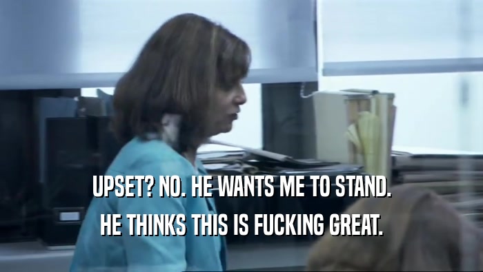 UPSET? NO. HE WANTS ME TO STAND. HE THINKS THIS IS FUCKING GREAT. 