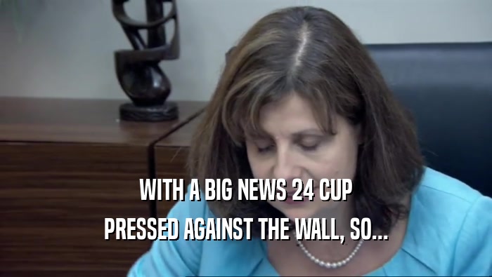 WITH A BIG NEWS 24 CUP PRESSED AGAINST THE WALL, SO... 