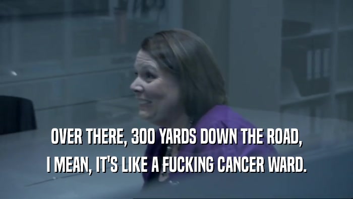 OVER THERE, 300 YARDS DOWN THE ROAD, I MEAN, IT'S LIKE A FUCKING CANCER WARD. 