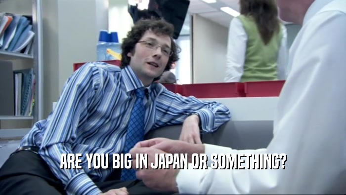 ARE YOU BIG IN JAPAN OR SOMETHING?  