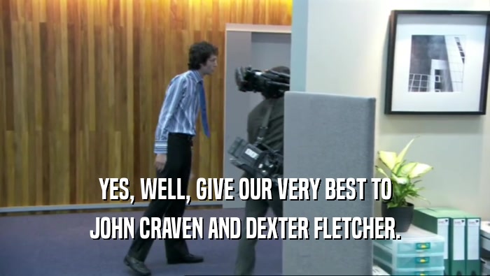 YES, WELL, GIVE OUR VERY BEST TO JOHN CRAVEN AND DEXTER FLETCHER. 