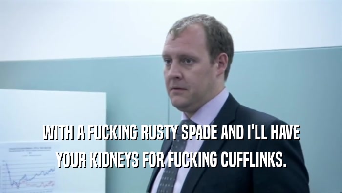 WITH A FUCKING RUSTY SPADE AND I'LL HAVE YOUR KIDNEYS FOR FUCKING CUFFLINKS. 