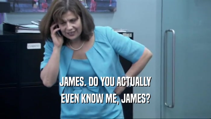 JAMES. DO YOU ACTUALLY EVEN KNOW ME, JAMES? 