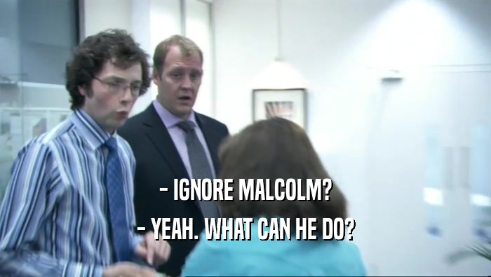 - IGNORE MALCOLM? - YEAH. WHAT CAN HE DO? 