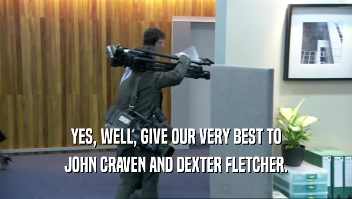 YES, WELL, GIVE OUR VERY BEST TO JOHN CRAVEN AND DEXTER FLETCHER. 