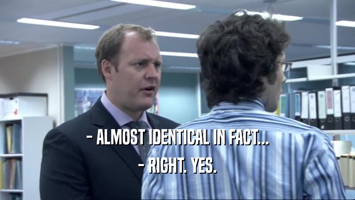 - ALMOST IDENTICAL IN FACT... - RIGHT. YES. 