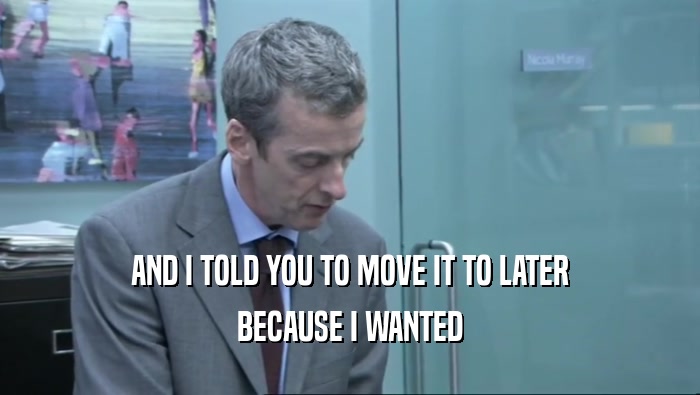 AND I TOLD YOU TO MOVE IT TO LATER BECAUSE I WANTED 