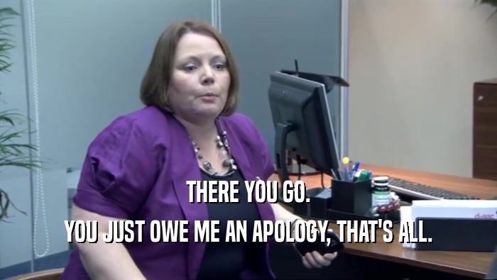 THERE YOU GO. YOU JUST OWE ME AN APOLOGY, THAT'S ALL. 