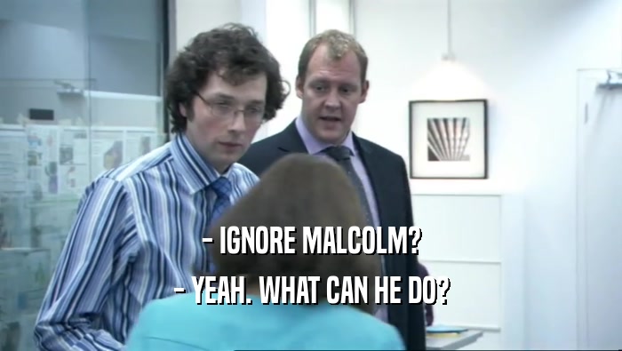 - IGNORE MALCOLM? - YEAH. WHAT CAN HE DO? 