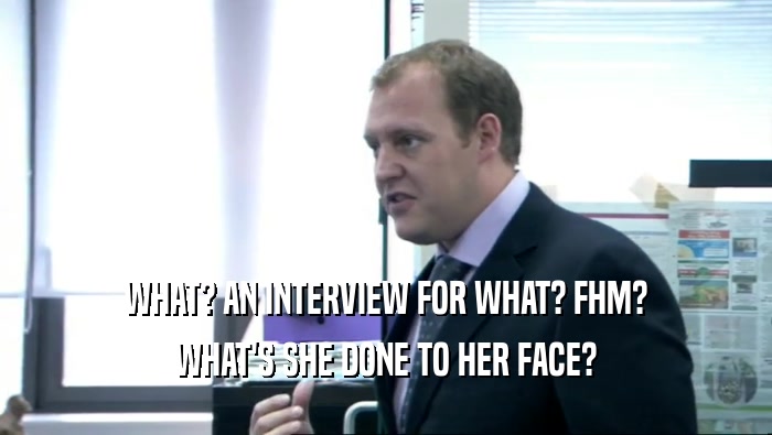 WHAT? AN INTERVIEW FOR WHAT? FHM? WHAT'S SHE DONE TO HER FACE? 