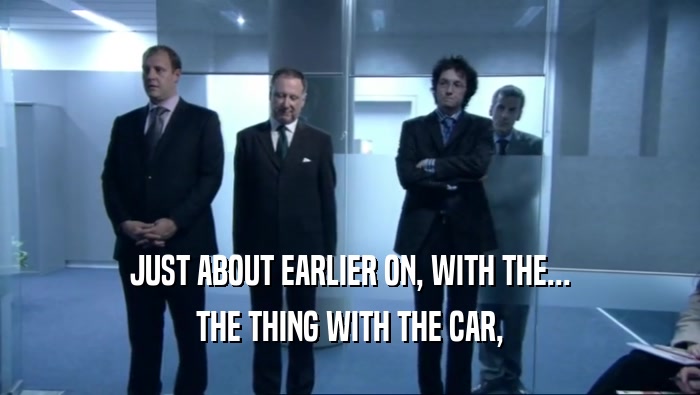 JUST ABOUT EARLIER ON, WITH THE... THE THING WITH THE CAR, 