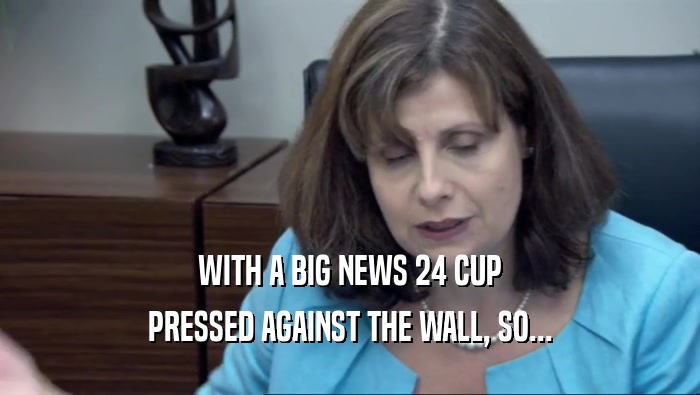 WITH A BIG NEWS 24 CUP PRESSED AGAINST THE WALL, SO... 