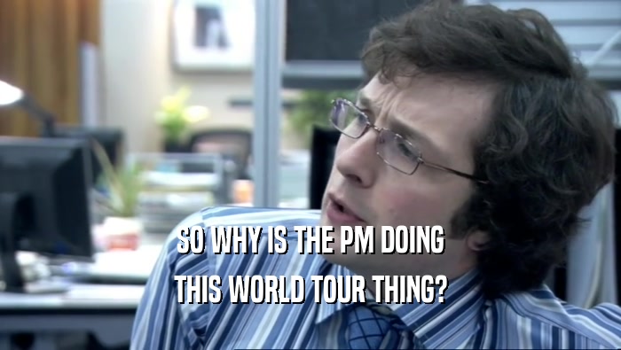 SO WHY IS THE PM DOING
 THIS WORLD TOUR THING?
 
