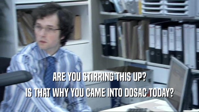 ARE YOU STIRRING THIS UP? IS THAT WHY YOU CAME INTO DOSAC TODAY? 