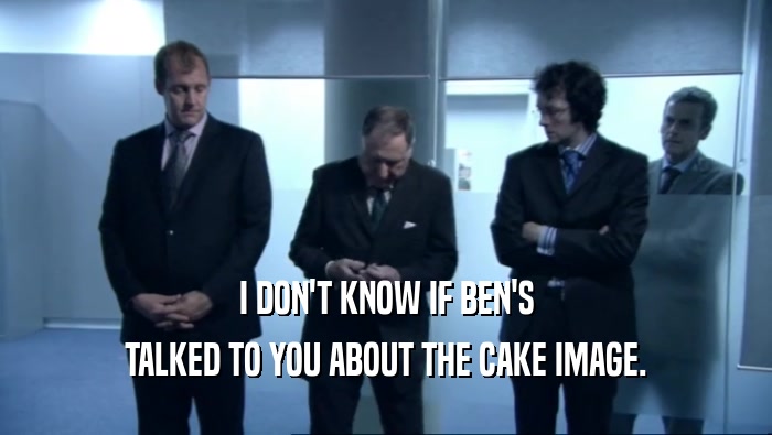 I DON'T KNOW IF BEN'S TALKED TO YOU ABOUT THE CAKE IMAGE. 